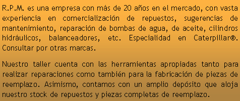 Cuadro de texto: R.P.M. es una empresa con ms de 20 aos en el mercado, con vasta experiencia en comercializacin de repuestos, sugerencias de mantenimiento, reparacin de bombas de agua, de aceite, cilindros hidrulicos, balanceadores, etc. Especialidad en Caterpillar. Consultar por otras marcas.Nuestro taller cuenta con las herramientas apropiadas tanto para realizar reparaciones como tambin para la fabricacin de piezas de reemplazo. Asimismo, contamos con un amplio depsito que aloja nuestro stock de repuestos y piezas completas de reemplazo. 